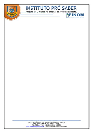 INSTITUTO PRÓ SABER – RUA GEORGINA ERISMAN, 185 – CENTRO
           CEP: 44001-448 FEIRA DE SANTANA – BAHIA.
        TEL.: 75 3604-9960 / 3225-2080 / 0800-282 8812
www.institutoprosaber.com.br / prosaber@institutoprosaber.com.br
 