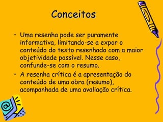 Conceitos Uma resenha pode ser puramente informativa, limitando-se a expor o conteúdo do texto resenhado com a maior objetividade possível. Nesse caso, confunde-se com o resumo.  A resenha crítica é a apresentação do conteúdo de uma obra (resumo), acompanhada de uma avaliação crítica.  