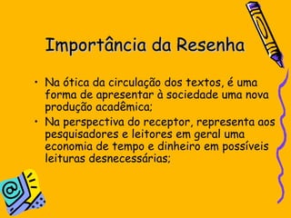 Importância da Resenha Na  ótica da circulaç ã o dos textos, é uma forma de apresentar à sociedade uma nova produç ão acad ê mica;  Na perspectiva do receptor, representa aos pesquisadores e leitores em geral uma economia de tempo e dinheiro em possíveis leituras desnecessárias; 