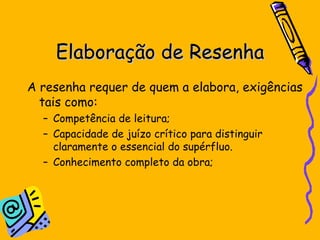 Elaboração de Resenha A resenha requer de quem a elabora, exigências tais como: Competência de leitura; Capacidade de juízo crítico para distinguir claramente o essencial do supérfluo. Conhecimento completo da obra; 
