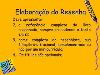 Elaboração da Resenha Deve apresentar:  a referência completa do livro resenhado, sempre precedendo o texto em si;  nome completo do resenhista, sua filiação institucional, complementada ou não por um minicurrículo;  Os títulos são opcionais; 