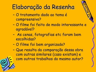 Elaboração da Resenha O tratamento dado ao tema é compreensivo?  O filme foi feito de modo interessante e agradável? As cenas, fotografias etc foram bem escolhidas?  O filme foi bem organizado?  Que resulta da comparação dessa obra com outras similares (caso existam) e com outros trabalhos do mesmo autor? 