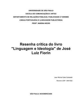 UNIVERSIDADE DE SÃO PAULO<br />ESCOLA DE COMUNICAÇÕES E ARTES<br />DEPARTAMENTO DE RELAÇÕES PÚBLICAS, PUBLICIDADE E TURISMO<br />LÍNGUA PORTUGUESA IV (LINGUAGEM PUBLICITÁRIA)<br />PROFª. MARINA NEGRI<br />Resenha crítica do livro quot;
Linguagem e Ideologiaquot;
 de José Luiz Fiorin<br />Jean Michel Gallo Soldatelli <br />Número USP - 6441052<br />SÃO PAULO, NOVEMBRO/2009<br />UNIVERSIDADE DE SÃO PAULO<br />ESCOLA DE COMUNICAÇÕES E ARTES<br />DEPARTAMENTO DE RELAÇÕES PÚBLICAS, PROPAGANDA E TURISMO<br />LÍNGUA PORTUGUESA IV (LINGUAGEM PUBLICITÁRIA)<br />PROF. MARINA NEGRI<br />Resenha crítica do livro quot;
Linguagem e Ideologiaquot;
 de José Luiz Fiorin<br />Trabalho referente à disciplina<br />de Língua Portuguesa IV<br />do Departamento de Relações Públicas, <br />Propaganda e Turismo<br />da Escola de Comunicações e Artes<br />da Universidade de São Paulo.<br />Orientado pela professora Marina Negri<br />Realizado pelo aluno <br />Jean Michel Gallo Soldatelli.<br />SÃO PAULO, NOVEMBRO/2009<br />O livro trata no geral das formações discursivas, suas constituições e influência nas relações da sociedade. Primeiramente é abordada a linguagem como mediadora entre homens e natureza e homens e outros homens, a linguagem carrega não só os significados mas também os signos, ou seja, a cultura e os costumes de cada um. Como a linguagem carrega a cultura e os costumes de cada um ela é flexível ao uso de determinadas pessoas ou segmentos sociais, portanto apesar de na maioria das vezes alguns segmentos sociais usarem de forma errada as regras gramaticais não se pode considerar erradas suas práticas linguísticas já que conseguem transmitir seus pensamentos da mesma forma. Se assemelha a condenar como errado um dialeto geográfico como os muitos resultados da diversidade cultural brasileira.<br />O autor defende que quem possuí conhecimento linguístico possuí também a capacidade de quot;
manipularquot;
 a massa, exemplificando com os discursos gregos que eram vistos como poder e evolução em relação àqueles que não possuíam uma boa retórica. Esta afirmação realmente traduz um hábito da sociedade de venerar o conhecimento e traduzí-lo como respeito, porém é importante salientar que a capacidade de domínio linguístico não está ligada ao conhecimento gramatical, exemplo disto é o presidente Lula, apesar de não possuir um conhecimento considerável das regras da língua portuguesa consegue mobilizar massas por seu considerável domínio do discurso.<br />Outro ponto importante abordado no livro é a análise da linguagem não como uma investigação policial onde deve-se saber a identidade do autor e verificar suas reais intenções com o texto.  Analisar a linguagem é identificar a ideologia por trás das palavras, ou seja, ver o que o autor-narrador quis passar com o texto e não o autor-pessoa. É importante também lembrar-se que não existe conhecimento neutro portanto um texto ou um discurso é sempre a expressão de um ponto de vista a respeito da realidade.<br />José Luiz Fiorin, a partir do quinto capítulo, discorre sobre a utilização da língua e suas regras para fazer um discurso, ou seja, combinar frases que exprimam nosso pensamento, enquanto o real alvo da comunicação é a fala, a exteriorização psico-físico-fisiológica da pessoa. Portanto utilizamos a língua como forma de transmissão de um pensamento, assim a importância real de um discurso é sua mensagem e não exatamente sua composição.<br />Outro fator apresentado no livro são as várias formas de se falar a mesma coisa, utilizando o sentido figurativo, metáforas, etc. Para entender essas formas de linguagem, o leitor precisa entrar no submundo das palavras e relacioná-las a um contexto, muitas vezes é necessário possuir uma bagagem teórica ou cultural para que se possa compreender o que está escrito naquelas linhas, aí a importância do meio em que se comunica e saber se direcionar bem ao público, sabendo seu conhecimento e sua cultura.<br />Para retratar a presença da ideologia no discurso o autor representa as mudanças comportamentais e sociais com a associação as mudanças de modo de produção, ligado assim diretamente a economia. Afirma portanto que a economia/modo de produção determina as ideias e os comportamentos dos homens. No modo de produção feudal por exemplo a ideia de igualdade entre os homens não existia, visto que a escravidão era uma prática comum, uma lei; já no capitalismo, por exemplo, que defende a igualdade entre os homens, esta prática é inaceitável. Podemos inferir portanto que a ideologia é portanto uma combinação entre a cultura e as leis com o modo de produção/econômico vigente. Vale lembrar que a ideologia dominante de uma sociedade é reflexo da ideologia da classe dominante da mesma.<br />Também é apresentada a teoria de Engels, o qual afirma que não existe pensamento sem linguagem. De fato, o pensamento é baseado nos signos pré-existentes, porém quantas vezes pensamos em algo e não sabemos que palavra utilizar para expressar aquele pensamento? A atribuição de um pensamento pré-verbal parece mais clara ao responder esta questão, pensamos independentemente do signo porém apenas conseguimos concretizar estes pensamentos com a linguagem, ou seja, com um pensamento verbal. Neste caso a definição de Shaff é bastante apropriada: quot;
pensamento e linguagem são dois aspectos de um único processo: o do conhecimento do mundo, da reflexão sobre esse conhecimento e da comunicação de seus resultados.<br />Ainda retratando o discurso, o autor cita Bakthin, o qual ao afirmar que o discurso não é a expressão da consciência e sim a mesma é formada pelo conjunto de discursos absorvidos pelo indivíduo ao longo dos anos, confirma o fato socioideológico da consciência. Isso quer dizer que nossa consciência na verdade foi formada ao longo do tempo, cada discurso que nos agrada contribui posteriormente para a formação da consciência e assim reproduzimos aquele discurso como se fosse de nossa autoria, o que de fato acontece porém influenciado por vários pensamentos previamente absorvidos. Essa tese de que a consciência seja social não necessariamente acaba com o conceito de individualidade e singularidade da pessoa, mesmo porque esta individualidade está presente no filtro que fazemos para saber quais discursos serão aproveitados e na mistura destes vários pensamentos. Além do mais, o discurso é a reação linguística dos acontecimentos, apenas um reflexo do pensamento de uma pessoa, portanto o discurso é uma reprodução.<br />Por essa individualidade da forma de discursar é prescindível discordar dos filósofos que afirmam que a linguagem cria uma imagem do mundo. Como a linguagem pode criar uma visão do mundo se ela passa pelo filtro pessoal do indivíduo antes de ser exteriorizada? A linguagem na verdade pode ser considerada como a visão de mundo de uma determinada pessoa, que não necessariamente representa uma classe, cultura, e muito menos a humanidade. <br />Segundo Fiorin, seria um erro porém atribuir essa socialização também a linguagem já que cada pessoa expressa um pensamento de um jeito diferente. Prova disto são as adaptações de livros ao cinema: como a linguagem se adapta de acordo com a pessoa, o meio e para quem se fala, o roteirista do filme pode até ser o autor do livro porém terá de usar uma narrativa bastante diferente para que aquela história (que é uma representação de discursos que formam sua consciência)  possa ser filmada. Para isso a linguagem se desvencilha das palavras e passa a compor as cores, o som, o cenário e todas as outras composições do filme. O mesmo recurso pode ser utilizado nas composições textuais com o uso de figuras de linguagem com a aliteração e a sinestesia, como bem exemplificado no texto com o poema quot;
I-Juca Piramaquot;
 de Gonçalves Dias.<br />Apesar da real influência do social no discurso, a afirmação quot;
o indivíduo não pensa e não fala o que quer, mas o que a realidade impões que ele pense e falequot;
 parece equivocada. Como discursos revolucionários para a época como de Gandhi e Martin Luther King podem ter sido impostos e não uma análise individual? A análise crítica da indivíduo existe, porém ela se constitui a partir dos conflitos e das contradições existentes na realidade.<br />Próximo do fim do texto o autor aborda a questão da linguagem como parte da superestrutura e discorre sobre o marrismo e as teorias de Stálin. O marrismo defende a linguagem como parte da superestrutura afirmando que no início a comunidade primitiva se comunicava por gestos enquanto os feiticeiros se comunicavam por grunhidos. Com isso eles se mostravam superiores e assim quanto mais grunhidos faziam mais admirados eram. Assim a tese defende que a língua teve origem no desejo de dominação de uma classe social a outra, portanto se uma classe, que era desenvolvida, não consegue acompanhar o desenvolvimento de outras ela mantém seus códigos linguísticos pois se distancia da fonte de mudanças, as classes que estão se desenvolvendo. Porém Marr foi desmentido em vários pontos e hoje sua tese é tratada com descrença. Já Stálin defende o quot;
marxismo linguísticoquot;
, ou seja, a língua não possuí um caráter de classe portanto não é um fenômeno de superestrutura.  Esta discussão é válida para acabarmos com o preconceito existente com línguas mais ou menos desenvolvidas, porém é inevitável afirmar que a formação do discurso se dá de forma diferente de uma classe para outra. Mais que isso, os dialetos são provas da diferenciação dos discursos e da uniformização da língua.<br />José Luiz Fiorin conseguiu como poucos apresentar várias teorias que juntas se tornam algo único, de forma leve e bastante exemplificada seu livro é um grande primeiro passo para o entendimento e melhor utilização do discurso e suas formas discursivas. Para finalizar é interessante reproduzir a análise feita sobre o papel da comunicação na sociedade: quot;
o enunciador, quando comunica algo, visa agir no mundo e influir sobre os outrosquot;
. Portanto a forma que se expõe seus pensamentos é crucial para que uma comunicação seja efetiva e possa atuar na mente das pessoas, é imprescindível a ponderação do que se comunicar visto o poder devastador da comunicação como um instrumento de persuasão, e isso é feito magnificamente pelo autor ao longo do texto.<br />