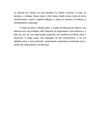 ou direcção por valores em que prevalece os valores humanos, ou seja, as
pessoas e o diálogo. Desse modo, o líder nesse modelo pensa e atua de forma
transformadora, inspira e legitima diálogos, é capaz de construir a confiança, a
sensibilidade e a liberdade.

      O artigo favorece a reflexão sobre o modelo de liderança por valores, uma
liderança que visa privilegiar cada integrante da organização a que pertence e, o
líder por sua vez visa organizações eutópicas com equilíbrio econômico ético e
emocional. O artigo possui uma linguagem de fácil entendimento, é rico em
detalhes sobre o tema abordado, apresentando significativa contribuição para o
estudo das organizações e da liderança.
 