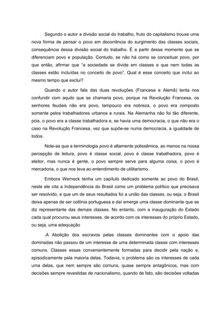 Segundo o autor a divisão social do trabalho, fruto do capitalismo trouxe uma
nova forma de pensar o povo em decorrência do surgimento das classes sociais,
consequência dessa divisão social do trabalho. É a partir desse momento que se
diferenciam povo e população. Contudo, se não há como se conceituar povo, por
que então, afirmar que “a sociedade se divide em classes e que nem todas as
classes estão incluídas no conceito de povo”. Qual é esse conceito que inclui ao
mesmo tempo que exclui?

         Quando o autor fala das duas revoluções (Francesa e Alemã) tenta nos
confundir com aquilo que se chamaria povo, porque na Revolução Francesa, os
senhores feudais não era povo, tampouco era nobreza, o povo era composto
somente pelos trabalhadores urbanos e rurais. Na Alemanha não foi tão diferente,
pois, o povo era a classe trabalhadora e, se havia uma democracia, o que não era o
caso na Revolução Francesa, vez que supõe-se numa democracia, a igualdade de
todos.

         Note-se que a terminologia povo é altamente polissêmica, ao menos na nossa
percepção de leitura, povo é classe social, povo é classe trabalhadora, povo é
eleitor, mas nunca é gente, o povo sempre serve para alguma coisa, o povo é
mercadoria, o que nos leva ao entendimento de utilitarismo.

         Embora Werneck tenha um capítulo dedicado somente ao povo do Brasil,
neste ele cita a Independência do Brasil como um problema político que precisava
ser resolvido, e que um de seus resultados foi a união das classes, ou seja, o Brasil
deixa apenas de ser colônia portuguesa e daí emerge uma classe dominante que se
diz representante das demais classes. No entanto, com a inauguração do Estado
cada qual procurou seus interesses, de acordo com os interesses do próprio Estado,
ou seja, uma adequação

         .A Abolição dos escravos pelas classes dominantes com o apoio das
dominadas não passou de um interesse de uma determinada classe com interesses
comuns. Classes essas convenientemente formadas para decidir pela nação e,
episodicamente pela maioria delas. Todavia, o problema são os interesses de cada
uma delas, que nem sempre são comuns, quase sempre antagônicos, mas com
decisões sempre revestidas de nacionalismo, quando de fato, são decisões voltadas
 