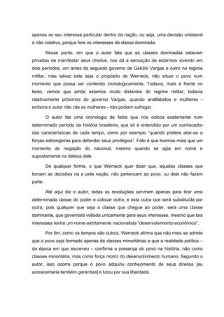 apenas ao seu interesse particular dentro da nação, ou seja, uma decisão unilateral
e não coletiva, porque fere os interesses da classe dominada.

         Nesse ponto, em que o autor fala que as classes dominadas estavam
privadas de manifestar seus direitos, nos dá a sensação de estarmos vivendo em
dois períodos, um antes do segundo governo de Getúlio Vargas e outro no regime
militar, mas talvez este seja o propósito de Werneck, não situar o povo num
momento que possa ser conferido cronologicamente. Todavia, mais à frente no
texto, vemos que ainda estamos muito distantes do regime militar, todavia
relativamente próximos do governo Vargas, quando analfabetos e mulheres -
embora o autor não cite as mulheres - não podiam sufragar.

         O autor faz uma cronologia de fatos que nos coloca exatamente num
determinado período da história brasileira, que só é entendido por um conhecedor
das características de cada tempo, como por exemplo “quando prefere aliar-se a
forças estrangeiras para defender seus privilégios”. Fato é que tivemos mais que um
momento de negação do nacional, mesmo quando se agia em nome e
supostamente na defesa dele.

         De qualquer forma, o que Werneck quer dizer que, aquelas classes que
tomam as decisões na e pela nação, não pertencem ao povo, ou dele não fazem
parte.

         Até aqui diz o autor, todas as revoluções serviram apenas para tirar uma
determinada classe do poder e colocar outra, e esta outra que será substituída por
outra, pois qualquer que seja a classe que chegue ao poder, será uma classe
dominante, que governará voltada unicamente para seus interesses, mesmo que tais
interesses tenha um nome estritamente nacionalista “desenvolvimento econômico”.

         Por fim, como os tempos são outros, Werneck afirma que não mais se admite
que o povo seja formado apenas de classes minoritárias e que a realidade política –
da época em que escreveu – confirma a presença do povo na história, não como
classes minoritária, mas como força motriz do desenvolvimento humano. Segundo o
autor, isso ocorre porque o povo adquiriu conhecimento de seus direitos [eu
acrescentaria também garantias] e lutou por sua liberdade.
 