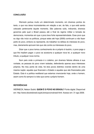 CONCLUSÃO


      Werneck pontua muito um determinado momento, em diversos pontos do
texto, o que nos deixa inconsistentes em relação a ser, de fato, o que está sendo
colocado pertencente àquele momento. São palavras sutis, indicando, diversos
governos pelo qual o Brasil passou até o final do regime militar e tomada da
democracia, momentos em que o povo teve forte representatividade. Esse povo que
eu digo não inclui os políticos, porque estes até hoje (2009) continuam a não fazer
parte do povo, embora os represente, diz trabalhar na defesa do interesse do povo,
mas, diariamente aprovam leis que vão contra os interesses do povo.

      Dizer que o povo tomou conhecimento de si próprio é ilusório, o povo paga o
que lhe impõem pagar; o povo se acostuma a qualquer nova lei, a qualquer novo
tributo, a qualquer nova norma.

      Num país onde a primazia é o coletivo, por diversos fatores alheios à sua
vontade, as pessoas do povo vivem isoladas, defendendo apenas seus interesses
próprios. No meu ponto de vista, há dois povos distintos vivendo dentro de uma
mesma nação: aqueles que financiam o Estado e aqueles que são financiados pelo
Estado. Esta é a política neoliberal que estamos vivenciando hoje, onde o homem,
assim como foi sempre é o lobo que come o próprio homem.



REFERÊNCIAS

WERNECK, Nelson Sodré. QUEM É O POVO NO BRASIL? Fonte digital. Disponível
em: http://www.ebooksbrasil.org/eLibris/povonobrasil.html. Acesso em: 31 ago 2009.
 