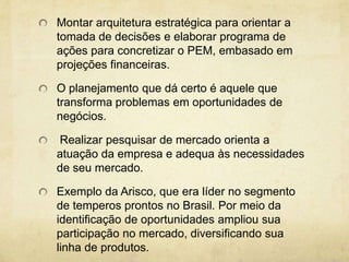 Montar arquitetura estratégica para orientar a
tomada de decisões e elaborar programa de
ações para concretizar o PEM, embasado em
projeções financeiras.

O planejamento que dá certo é aquele que
transforma problemas em oportunidades de
negócios.

Realizar pesquisar de mercado orienta a
atuação da empresa e adequa às necessidades
de seu mercado.

Exemplo da Arisco, que era líder no segmento
de temperos prontos no Brasil. Por meio da
identificação de oportunidades ampliou sua
participação no mercado, diversificando sua
linha de produtos.
 