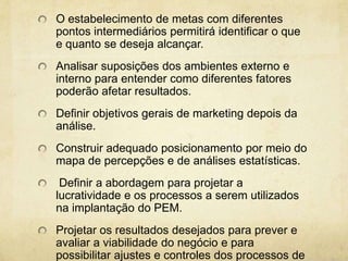 O estabelecimento de metas com diferentes
pontos intermediários permitirá identificar o que
e quanto se deseja alcançar.
Analisar suposições dos ambientes externo e
interno para entender como diferentes fatores
poderão afetar resultados.
Definir objetivos gerais de marketing depois da
análise.
Construir adequado posicionamento por meio do
mapa de percepções e de análises estatísticas.
 Definir a abordagem para projetar a
lucratividade e os processos a serem utilizados
na implantação do PEM.
Projetar os resultados desejados para prever e
avaliar a viabilidade do negócio e para
possibilitar ajustes e controles dos processos de
 