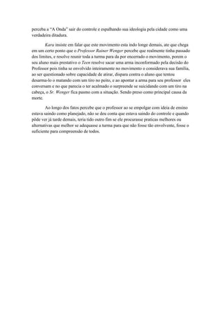 perceba a “A Onda” sair do controle e espalhando sua ideologia pela cidade como uma
verdadeira ditadura.

        Kara insiste em falar que este movimento esta indo longe demais, ate que chega
em um certo ponto que o Professor Rainer Wenger percebe que realmente tinha passado
dos limites, e resolve reunir toda a turma para da por encerrado o movimento, porem o
seu aluno mais prestativo o Teen resolve sacar uma arma inconformado pela decisão do
Professor pois tinha se envolvido inteiramente no movimento o considerava sua família,
ao ser questionado sobre capacidade de atirar, dispara contra o aluno que tentou
desarma-lo o matando com um tiro no peito, e ao apontar a arma para seu professor eles
conversam e no que parecia o ter acalmado o surpreende se suicidando com um tiro na
cabeça, o Sr. Wenger fica pasmo com a situação. Sendo preso como principal causa da
morte.

        Ao longo dos fatos percebe que o professor ao se empolgar com ideia de ensino
estava saindo como planejado, não se deu conta que estava saindo do controle e quando
pôde ver já tarde demais, teria tido outro fim se ele procurasse praticas melhores ou
alternativas que melhor se adequasse a turma para que não fosse tão envolvente, fosse o
suficiente para compreensão de todos.
 