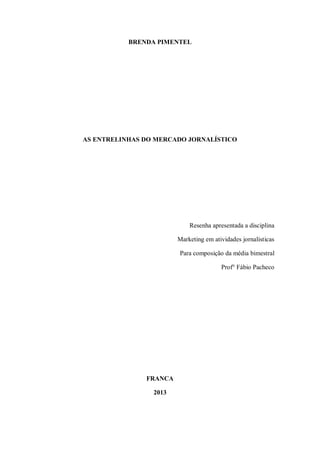 BRENDA PIMENTEL
AS ENTRELINHAS DO MERCADO JORNALÍSTICO
Resenha apresentada a disciplina
Marketing em atividades jornalísticas
Para composição da média bimestral
Prof° Fábio Pacheco
FRANCA
2013
 