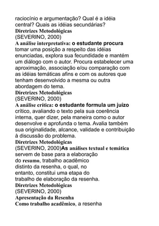 raciocínio e argumentação? Qual é a idéia
central? Quais as idéias secundárias?
Diretrizes Metodológicas
(SEVERINO, 2000)
A análise interpretativa: o estudante procura
tomar uma posição a respeito das idéias
enunciadas, explora sua fecundidade e mantém
um diálogo com o autor. Procura estabelecer uma
aproximação, associação e/ou comparação com
as idéias temáticas afins e com os autores que
tenham desenvolvido a mesma ou outra
abordagem do tema.
Diretrizes Metodológicas
(SEVERINO, 2000)
A análise crítica: o estudante formula um juízo
crítico, avaliando o texto pela sua coerência
interna, quer dizer, pela maneira como o autor
desenvolve e aprofunda o tema. Avalia também
sua originalidade, alcance, validade e contribuição
à discussão do problema.
Diretrizes Metodológicas
(SEVERINO, 2000)As análises textual e temática
servem de base para a elaboração
do resumo, trabalho acadêmico
distinto da resenha, o qual, no
entanto, constitui uma etapa do
trabalho de elaboração da resenha.
Diretrizes Metodológicas
(SEVERINO, 2000)
Apresentação da Resenha
Como trabalho acadêmico, a resenha

 