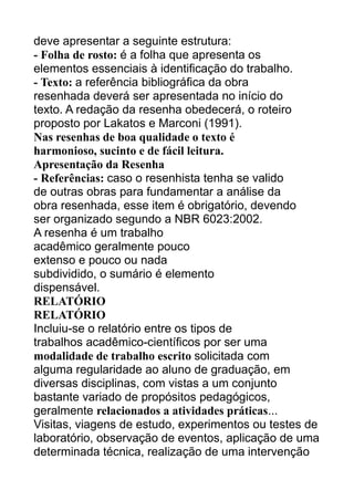 deve apresentar a seguinte estrutura:
- Folha de rosto: é a folha que apresenta os
elementos essenciais à identificação do trabalho.
- Texto: a referência bibliográfica da obra
resenhada deverá ser apresentada no início do
texto. A redação da resenha obedecerá, o roteiro
proposto por Lakatos e Marconi (1991).
Nas resenhas de boa qualidade o texto é
harmonioso, sucinto e de fácil leitura.
Apresentação da Resenha
- Referências: caso o resenhista tenha se valido
de outras obras para fundamentar a análise da
obra resenhada, esse item é obrigatório, devendo
ser organizado segundo a NBR 6023:2002.
A resenha é um trabalho
acadêmico geralmente pouco
extenso e pouco ou nada
subdividido, o sumário é elemento
dispensável.
RELATÓRIO
RELATÓRIO
Incluiu-se o relatório entre os tipos de
trabalhos acadêmico-científicos por ser uma
modalidade de trabalho escrito solicitada com
alguma regularidade ao aluno de graduação, em
diversas disciplinas, com vistas a um conjunto
bastante variado de propósitos pedagógicos,
geralmente relacionados a atividades práticas...
Visitas, viagens de estudo, experimentos ou testes de
laboratório, observação de eventos, aplicação de uma
determinada técnica, realização de uma intervenção

 