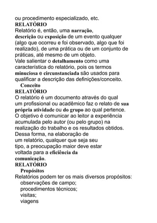 ou procedimento especializado, etc.
RELATÓRIO
Relatório é, então, uma narração,
descrição ou exposição de um evento qualquer
(algo que ocorreu e foi observado, algo que foi
realizado), de uma prática ou de um conjunto de
práticas, até mesmo de um objeto.
Vale salientar o detalhamento como uma
característica do relatório, pois os termos
minuciosa e circunstanciada são usados para
qualificar a descrição das definições/conceito.
Conceito
RELATÓRIO
O relatório é um documento através do qual
um profissional ou acadêmico faz o relato de sua
própria atividade ou do grupo ao qual pertence.
O objetivo é comunicar ao leitor a experiência
acumulada pelo autor (ou pelo grupo) na
realização do trabalho e os resultados obtidos.
Dessa forma, na elaboração de
um relatório, qualquer que seja seu
tipo, a preocupação maior deve estar
voltada para a eficiência da
comunicação.
RELATÓRIO
Propósitos
Relatórios podem ter os mais diversos propósitos:
observações de campo;
procedimentos técnicos;
visitas;
viagens

 