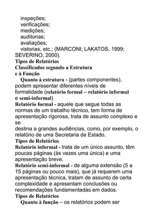 inspeções;
verificações;
medições;
auditorias;
avaliações;
vistorias, etc.; (MARCONI; LAKATOS, 1999;
SEVERINO, 2000).
Tipos de Relatórios
Classificados segundo a Estrutura
e à Função
Quanto à estrutura - (partes componentes),
podem apresentar diferentes níveis de
formalidade (relatório formal – relatório informal
e semi-informal)
Relatório formal - aquele que segue todas as
normas de um trabalho técnico, tem forma de
apresentação rigorosa, trata de assunto complexo e
se
destina a grandes audiências, como, por exemplo, o
relatório de uma Secretaria de Estado.
Tipos de Relatórios
Relatório informal - trata de um único assunto, têm
poucas páginas (às vezes uma única) e uma
apresentação breve.
Relatório semi-informal - de alguma extensão (5 a
15 páginas ou pouco mais), que já requerem uma
apresentação técnica, tratam de assunto de certa
complexidade e apresentam conclusões ou
recomendações fundamentadas em dados.
Tipos de Relatórios
Quanto à função – os relatórios podem ser

 