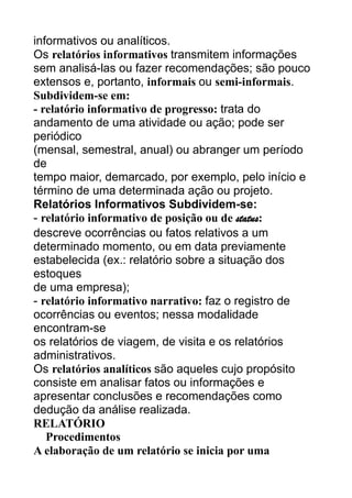 informativos ou analíticos.
Os relatórios informativos transmitem informações
sem analisá-las ou fazer recomendações; são pouco
extensos e, portanto, informais ou semi-informais.
Subdividem-se em:
- relatório informativo de progresso: trata do
andamento de uma atividade ou ação; pode ser
periódico
(mensal, semestral, anual) ou abranger um período
de
tempo maior, demarcado, por exemplo, pelo início e
término de uma determinada ação ou projeto.
Relatórios Informativos Subdividem-se:
- relatório informativo de posição ou de status:
descreve ocorrências ou fatos relativos a um
determinado momento, ou em data previamente
estabelecida (ex.: relatório sobre a situação dos
estoques
de uma empresa);
- relatório informativo narrativo: faz o registro de
ocorrências ou eventos; nessa modalidade
encontram-se
os relatórios de viagem, de visita e os relatórios
administrativos.
Os relatórios analíticos são aqueles cujo propósito
consiste em analisar fatos ou informações e
apresentar conclusões e recomendações como
dedução da análise realizada.
RELATÓRIO
Procedimentos
A elaboração de um relatório se inicia por uma

 