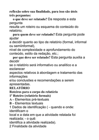 reflexão sobre sua finalidade, para isso são úteis
três perguntas:
o que deve ser relatado? Da resposta a esta
pergunta
resulta um roteiro ou esquema do conteúdo do
relatório;
para quem deve ser relatado? Esta pergunta pode
ajudar
a decidir quanto ao tipo de relatório (formal, informal
ou semiinformal),
nível de complexidade e aprofundamento do
conteúdo, estilo da redação, etc.;
por que deve ser relatado? Esta pergunta auxilia a
decidir
se o relatório será informativo ou analítico e a
esclarecer
aspectos relativos à abordagem e tratamento das
informações
e/ou conclusões e recomendações a serem
apresentadas.
RELATÓRIO
Roteiros para o corpo do relatório
1º Roteiro (relatório formais)
A – Elementos pré-textuais
B – Elementos textuais
1 Dados de identificação ( - quando e onde:
identificam o
local e a data em que a atividade relatada foi
realizada; - o quê:
identifica a atividade realizada).
2 Finalidade da atividade

 