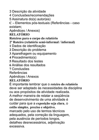 3 Descrição da atividade
4 Conclusões/recomendações
5 Assinatura do(s) autor(es)
C – Elementos pós-textuais (Referências - caso
existam;
Apêndices / Anexos)
RELATÓRIO
Roteiros para o corpo do relatório
2º Roteiro (relatório semi-informal / informal)
1 Dados de identificação
2 Descrição do problema
3 Aparelhagem ou equipamento
4 Procedimento(s)
5 Resultado dos testes
6 Análise dos resultados
7 Conclusões
Referências
Apêndices / Anexos
RELATÓRIO
É importante lembrar que o roteiro do relatório
deve ser adaptado às necessidades da disciplina
ou aos propósitos da atividade realizada.
A melhor maneira de relatar a seqüência
de desenvolvimento de uma atividade é
cuidar para que a exposição seja clara, o
estilo simples, preciso e objetivo,
marcado pelo uso de termos técnicos
adequados, pela correção da linguagem,
pela ausência de períodos longos,
detalhes desnecessários, adjetivação
excessiva.

 