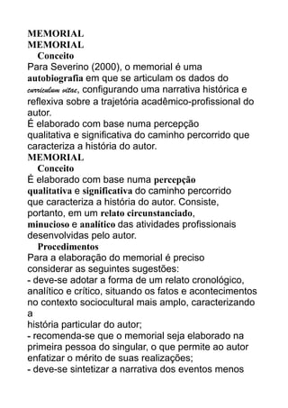 MEMORIAL
MEMORIAL
Conceito
Para Severino (2000), o memorial é uma
autobiografia em que se articulam os dados do
curriculum vitae, configurando uma narrativa histórica e
reflexiva sobre a trajetória acadêmico-profissional do
autor.
É elaborado com base numa percepção
qualitativa e significativa do caminho percorrido que
caracteriza a história do autor.
MEMORIAL
Conceito
É elaborado com base numa percepção
qualitativa e significativa do caminho percorrido
que caracteriza a história do autor. Consiste,
portanto, em um relato circunstanciado,
minucioso e analítico das atividades profissionais
desenvolvidas pelo autor.
Procedimentos
Para a elaboração do memorial é preciso
considerar as seguintes sugestões:
- deve-se adotar a forma de um relato cronológico,
analítico e crítico, situando os fatos e acontecimentos
no contexto sociocultural mais amplo, caracterizando
a
história particular do autor;
- recomenda-se que o memorial seja elaborado na
primeira pessoa do singular, o que permite ao autor
enfatizar o mérito de suas realizações;
- deve-se sintetizar a narrativa dos eventos menos

 