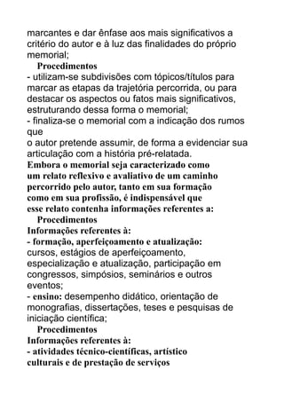 marcantes e dar ênfase aos mais significativos a
critério do autor e à luz das finalidades do próprio
memorial;
Procedimentos
- utilizam-se subdivisões com tópicos/títulos para
marcar as etapas da trajetória percorrida, ou para
destacar os aspectos ou fatos mais significativos,
estruturando dessa forma o memorial;
- finaliza-se o memorial com a indicação dos rumos
que
o autor pretende assumir, de forma a evidenciar sua
articulação com a história pré-relatada.
Embora o memorial seja caracterizado como
um relato reflexivo e avaliativo de um caminho
percorrido pelo autor, tanto em sua formação
como em sua profissão, é indispensável que
esse relato contenha informações referentes a:
Procedimentos
Informações referentes à:
- formação, aperfeiçoamento e atualização:
cursos, estágios de aperfeiçoamento,
especialização e atualização, participação em
congressos, simpósios, seminários e outros
eventos;
- ensino: desempenho didático, orientação de
monografias, dissertações, teses e pesquisas de
iniciação científica;
Procedimentos
Informações referentes à:
- atividades técnico-científicas, artístico
culturais e de prestação de serviços

 