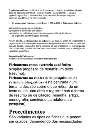 A principal utilidade da técnica de fichamento, portanto, é otimizar a leitura,
seja na pesquisa científica – como enfatiza Pasold (1999) –, seja na
aprendizagem dos conteúdos das diversas disciplinas que integram o
currículo acadêmico, na Universidade.
De acordo com Henriques e Medeiros (1999, p.100), o fichamento objetiva:
a) identificar as obras consultadas;
b) registrar o conteúdo das obras;
c) registrar as reflexões proporcionadas pelo material de leitura;
d) organizar as informações colhidas.
Assim sendo, os fichamentos ou relatórios de leitura, além de possibilitar a
organização dos textos pesquisados e a seleção dos dados mais importantes
desses textos, funcionam como método de aprendizagem e memorização
dos conteúdos, constituindo-se em instrumento básico para a redação de
trabalhos científicos.
Propósitos do Fichamento
Podem ser considerados dois tipos de fichamento:

Fichamento como exercício acadêmico simples propósito de resumir um texto
(resumo).
Fichamento no contexto da pesquisa ou da
revisão bibliográfica - está centrada num
tema, a decisão sobre o que retirar de um
texto ou de uma obra e registrar sob a forma
de resumo ou de citação (resenha, artigo,
monografia, seminário ou relatório de
pesquisa).

Procedimentos
São variados os tipos de fichas que podem
ser criados, dependendo das necessidades

 
