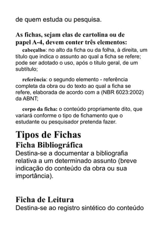 de quem estuda ou pesquisa.
As fichas, sejam elas de cartolina ou de
papel A-4, devem conter três elementos:
cabeçalho: no alto da ficha ou da folha, à direita, um
título que indica o assunto ao qual a ficha se refere;
pode ser adotado o uso, após o título geral, de um
subtítulo;
referência: o segundo elemento - referência
completa da obra ou do texto ao qual a ficha se
refere, elaborada de acordo com a (NBR 6023:2002)
da ABNT;
corpo da ficha: o conteúdo propriamente dito, que
variará conforme o tipo de fichamento que o
estudante ou pesquisador pretenda fazer.

Tipos de Fichas
Ficha Bibliográfica
Destina-se a documentar a bibliografia
relativa a um determinado assunto (breve
indicação do conteúdo da obra ou sua
importância).

Ficha de Leitura
Destina-se ao registro sintético do conteúdo

 