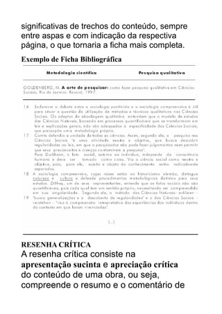 significativas de trechos do conteúdo, sempre
entre aspas e com indicação da respectiva
página, o que tornaria a ficha mais completa.
Exemplo de Ficha Bibliográfica

RESENHA CRÍTICA

A resenha crítica consiste na
apresentação sucinta e apreciação crítica
do conteúdo de uma obra, ou seja,
compreende o resumo e o comentário de

 