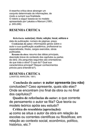 A resenha crítica deve abranger um
conjunto determinado de informações, de
modo a cumprir sua finalidade.
O roteiro a seguir baseia-se no modelo
apresentado por Lakatos e Marconi (1991,
p. 245-246):

RESENHA CRITICA
Referência: autor(es); título; edição; local, editora e
data de publicação; número de páginas; preço.
Credenciais do autor: informações gerais sobre o
autor e sua qualificação acadêmica, profissional ou
especializada, títulos, cargos exercidos, obras
publicadas.
Resumo da obra: resumo das idéias principais,
descrição breve do conteúdo dos capítulos ou partes
da obra. (As perguntas seguintes são orientadoras:
de que trata a obra? O que diz? Qual sua
característica principal? Requer conhecimentos
prévios para entendê-la?).

RESENHA CRITICA
(LAKATOS; MARCONI, 1991)

Conclusão do autor: o autor apresenta (ou não)
conclusões? Caso apresente, quais são elas?
Onde se encontram (no final da obra ou no final
dos capítulos)?
Quadro de referências do autor: a que corrente
de pensamento o autor se filia? Que teoria ou
modelo teórico apóia seu estudo?
Crítica do resenhista (apreciação):
a) como se situa o autor da obra em relação às
escolas ou correntes científicas ou filosóficas; em
relação ao contexto social, econômico, político,
histórico, etc.?

 