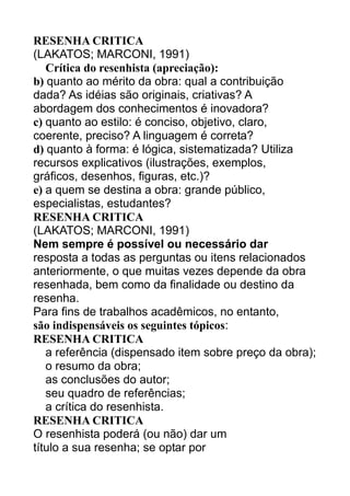 RESENHA CRITICA
(LAKATOS; MARCONI, 1991)
Crítica do resenhista (apreciação):
b) quanto ao mérito da obra: qual a contribuição
dada? As idéias são originais, criativas? A
abordagem dos conhecimentos é inovadora?
c) quanto ao estilo: é conciso, objetivo, claro,
coerente, preciso? A linguagem é correta?
d) quanto à forma: é lógica, sistematizada? Utiliza
recursos explicativos (ilustrações, exemplos,
gráficos, desenhos, figuras, etc.)?
e) a quem se destina a obra: grande público,
especialistas, estudantes?
RESENHA CRITICA
(LAKATOS; MARCONI, 1991)
Nem sempre é possível ou necessário dar
resposta a todas as perguntas ou itens relacionados
anteriormente, o que muitas vezes depende da obra
resenhada, bem como da finalidade ou destino da
resenha.
Para fins de trabalhos acadêmicos, no entanto,
são indispensáveis os seguintes tópicos:
RESENHA CRITICA
a referência (dispensado item sobre preço da obra);
o resumo da obra;
as conclusões do autor;
seu quadro de referências;
a crítica do resenhista.
RESENHA CRITICA
O resenhista poderá (ou não) dar um
título a sua resenha; se optar por

 