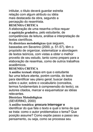 intitular, o título deverá guardar estreita
relação com algum atributo ou idéia
mais destacada da obra, segundo a
percepção do resenhista.
RESENHA CRITICA
A elaboração de uma resenha crítica requer
a aquisição gradativa, pelo estudante, de
competências de leitura, análise e interpretação de
textos científicos.
As diretrizes metodológicas que seguem,
baseadas em Severino (2000, p. 51-57), têm o
propósito de organizar, sistematizar a abordagem
de textos teóricos, com vistas a obter o melhor
proveito de seu estudo, tanto como preparo para a
elaboração de resenhas, como de outros trabalhos
acadêmicos.
RESENHA CRITICA
A análise textual: etapa em que o estudante
faz uma leitura atenta, porém corrida, do texto
para identificar seu plano geral; buscar dados
sobre o autor, sobre o vocabulário (conceitos,
termos fundamentais à compreensão do texto), os
autores citados, marcar e esquematizar as idéias
relevantes.
Diretrizes Metodológicas
(SEVERINO, 2000)
A análise temática: procura interrogar e
identificar do que fala o texto e qual o tema de que
se trata: como o autor problematiza o tema? Que
posição assume? Como expõe passo a passo seu
pensamento, ou seja, como se processa seu

 