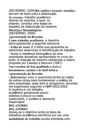(SEVERINO, 2000)As análises textual e temática
servem de base para a elaboração
do resumo, trabalho acadêmico
distinto da resenha, o qual, no
entanto, constitui uma etapa do
trabalho de elaboração da resenha.
Diretrizes Metodológicas
(SEVERINO, 2000)
Apresentação da Resenha
Como trabalho acadêmico, a resenha
deve apresentar a seguinte estrutura:
- Folha de rosto: é a folha que apresenta os
elementos essenciais à identificação do trabalho.
- Texto: a referência bibliográfica da obra
resenhada deverá ser apresentada no início do
texto. A redação da resenha obedecerá, o roteiro
proposto por Lakatos e Marconi (1991).
Nas resenhas de boa qualidade o texto é
harmonioso, sucinto e de fácil leitura.
Apresentação da Resenha
- Referências: caso o resenhista tenha se valido
de outras obras para fundamentar a análise da
obra resenhada, esse item é obrigatório, devendo
ser organizado segundo a NBR 6023:2002.
A resenha é um trabalho
acadêmico geralmente pouco
extenso e pouco ou nada
subdividido, o sumário é elemento
dispensável.
RELATÓRIO
RELATÓRIO
Incluiu-se o relatório entre os tipos de
trabalhos acadêmico-científicos por ser uma
modalidade de trabalho escrito solicitada com

 