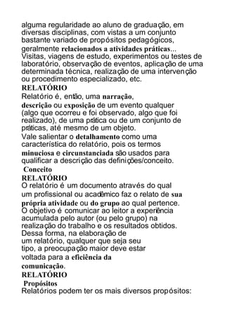 alguma regularidade ao aluno de graduação, em
diversas disciplinas, com vistas a um conjunto
bastante variado de propósitos pedagógicos,
geralmente relacionados a atividades práticas...
Visitas, viagens de estudo, experimentos ou testes de
laboratório, observação de eventos, aplicação de uma
determinada técnica, realização de uma intervenção
ou procedimento especializado, etc.
RELATÓRIO
Relatório é, então, uma narração,
descrição ou exposição de um evento qualquer
(algo que ocorreu e foi observado, algo que foi
realizado), de uma prática ou de um conjunto de
práticas, até mesmo de um objeto.
Vale salientar o detalhamento como uma
característica do relatório, pois os termos
minuciosa e circunstanciada são usados para
qualificar a descrição das definições/conceito.
Conceito
RELATÓRIO
O relatório é um documento através do qual
um profissional ou acadêmico faz o relato de sua
própria atividade ou do grupo ao qual pertence.
O objetivo é comunicar ao leitor a experiência
acumulada pelo autor (ou pelo grupo) na
realização do trabalho e os resultados obtidos.
Dessa forma, na elaboração de
um relatório, qualquer que seja seu
tipo, a preocupação maior deve estar
voltada para a eficiência da
comunicação.
RELATÓRIO
Propósitos
Relatórios podem ter os mais diversos propósitos:

 