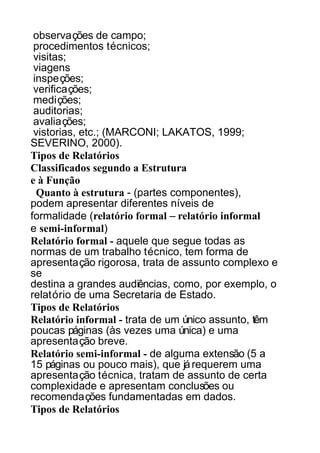 observações de campo;
procedimentos técnicos;
visitas;
viagens
inspeções;
verificações;
medições;
auditorias;
avaliações;
vistorias, etc.; (MARCONI; LAKATOS, 1999;
SEVERINO, 2000).
Tipos de Relatórios
Classificados segundo a Estrutura
e à Função
Quanto à estrutura - (partes componentes),
podem apresentar diferentes níveis de
formalidade (relatório formal – relatório informal
e semi-informal)
Relatório formal - aquele que segue todas as
normas de um trabalho técnico, tem forma de
apresentação rigorosa, trata de assunto complexo e
se
destina a grandes audiências, como, por exemplo, o
relatório de uma Secretaria de Estado.
Tipos de Relatórios
Relatório informal - trata de um único assunto, têm
poucas páginas (às vezes uma única) e uma
apresentação breve.
Relatório semi-informal - de alguma extensão (5 a
15 páginas ou pouco mais), que já requerem uma
apresentação técnica, tratam de assunto de certa
complexidade e apresentam conclusões ou
recomendações fundamentadas em dados.
Tipos de Relatórios

 