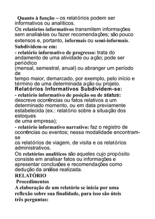 Quanto à função – os relatórios podem ser
informativos ou analíticos.
Os relatórios informativos transmitem informações
sem analisá-las ou fazer recomendações; são pouco
extensos e, portanto, informais ou semi-informais.
Subdividem-se em:
- relatório informativo de progresso: trata do
andamento de uma atividade ou ação; pode ser
periódico
(mensal, semestral, anual) ou abranger um período
de
tempo maior, demarcado, por exemplo, pelo início e
término de uma determinada ação ou projeto.
Relat órios Informativos Subdividem-se:
- relatório informativo de posição ou de status:
descreve ocorrências ou fatos relativos a um
determinado momento, ou em data previamente
estabelecida (ex.: relatório sobre a situação dos
estoques
de uma empresa);
- relatório informativo narrativo: faz o registro de
ocorrências ou eventos; nessa modalidade encontramse
os relatórios de viagem, de visita e os relatórios
administrativos.
Os relatórios analíticos são aqueles cujo propósito
consiste em analisar fatos ou informações e
apresentar conclusões e recomendações como
dedução da análise realizada.
RELATÓRIO
Procedimentos
A elaboração de um relatório se inicia por uma
reflexão sobre sua finalidade, para isso são úteis
três perguntas:

 