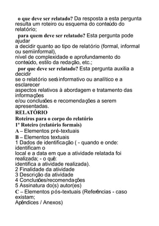 o que deve ser relatado? Da resposta a esta pergunta
resulta um roteiro ou esquema do conteúdo do
relatório;
para quem deve ser relatado? Esta pergunta pode
ajudar
a decidir quanto ao tipo de relatório (formal, informal
ou semiinformal),
nível de complexidade e aprofundamento do
conteúdo, estilo da redação, etc.;
por que deve ser relatado? Esta pergunta auxilia a
decidir
se o relatório será informativo ou analítico e a
esclarecer
aspectos relativos à abordagem e tratamento das
informações
e/ou conclusões e recomendações a serem
apresentadas.
RELATÓRIO
Roteiros para o corpo do relatório
1º Roteiro (relatório formais)
A – Elementos pré-textuais
B – Elementos textuais
1 Dados de identificação ( - quando e onde:
identificam o
local e a data em que a atividade relatada foi
realizada; - o quê:
identifica a atividade realizada).
2 Finalidade da atividade
3 Descrição da atividade
4 Conclusões/recomendações
5 Assinatura do(s) autor(es)
C – Elementos pós-textuais (Referências - caso
existam;
Apêndices / Anexos)

 