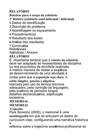 RELATÓRIO
Roteiros para o corpo do relatório
2º Roteiro (relatório semi-informal / informal)
1 Dados de identificação
2 Descrição do problema
3 Aparelhagem ou equipamento
4 Procedimento(s)
5 Resultado dos testes
6 Análise dos resultados
7 Conclusões
Referências
Apêndices / Anexos
RELATÓRIO
É importante lembrar que o roteiro do relatório
deve ser adaptado às necessidades da disciplina
ou aos propósitos da atividade realizada.
A melhor maneira de relatar a seqüência
de desenvolvimento de uma atividade é
cuidar para que a exposição seja clara, o
estilo simples, preciso e objetivo,
marcado pelo uso de termos técnicos
adequados, pela correção da linguagem,
pela ausência de períodos longos,
detalhes desnecessários, adjetivação
excessiva.
MEMORIAL
MEMORIAL
Conceito
Para Severino (2000), o memorial é uma
autobiografia em que se articulam os dados do
curriculum vitae, configurando uma narrativa histórica
e
reflexiva sobre a trajetória acadêmico-profissional do

 