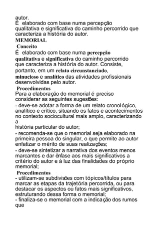 autor.
É elaborado com base numa percepção
qualitativa e significativa do caminho percorrido que
caracteriza a história do autor.
MEMORIAL
Conceito
É elaborado com base numa percepção
qualitativa e significativa do caminho percorrido
que caracteriza a história do autor. Consiste,
portanto, em um relato circunstanciado,
minucioso e analítico das atividades profissionais
desenvolvidas pelo autor.
Procedimentos
Para a elaboração do memorial é preciso
considerar as seguintes sugestões:
- deve-se adotar a forma de um relato cronológico,
analítico e crítico, situando os fatos e acontecimentos
no contexto sociocultural mais amplo, caracterizando
a
história particular do autor;
- recomenda-se que o memorial seja elaborado na
primeira pessoa do singular, o que permite ao autor
enfatizar o mérito de suas realizações;
- deve-se sintetizar a narrativa dos eventos menos
marcantes e dar ênfase aos mais significativos a
critério do autor e à luz das finalidades do próprio
memorial;
Procedimentos
- utilizam-se subdivisões com tópicos/títulos para
marcar as etapas da trajetória percorrida, ou para
destacar os aspectos ou fatos mais significativos,
estruturando dessa forma o memorial;
- finaliza-se o memorial com a indicação dos rumos
que

 