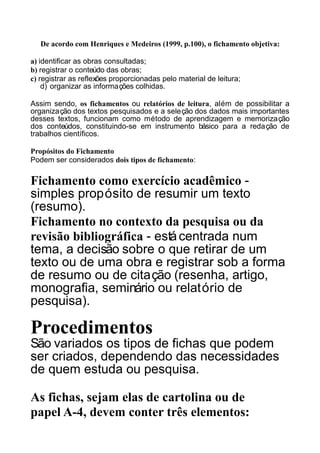 De acordo com Henriques e Medeiros (1999, p.100), o fichamento objetiva:
a) identificar as obras consultadas;
b) registrar o conteúdo das obras;
c) registrar as reflexões proporcionadas pelo material de leitura;
d) organizar as informações colhidas.
Assim sendo, os fichamentos ou relatórios de leitura, além de possibilitar a
organização dos textos pesquisados e a seleção dos dados mais importantes
desses textos, funcionam como método de aprendizagem e memorização
dos conteúdos, constituindo-se em instrumento básico para a redação de
trabalhos científicos.
Propósitos do Fichamento
Podem ser considerados dois tipos de fichamento:

Fichamento como exercício acadêmico simples propósito de resumir um texto
(resumo).
Fichamento no contexto da pesquisa ou da
revisão bibliográfica - está centrada num
tema, a decisão sobre o que retirar de um
texto ou de uma obra e registrar sob a forma
de resumo ou de citação (resenha, artigo,
monografia, seminário ou relatório de
pesquisa).

Procedimentos
São variados os tipos de fichas que podem
ser criados, dependendo das necessidades
de quem estuda ou pesquisa.
As fichas, sejam elas de cartolina ou de
papel A-4, devem conter três elementos:

 