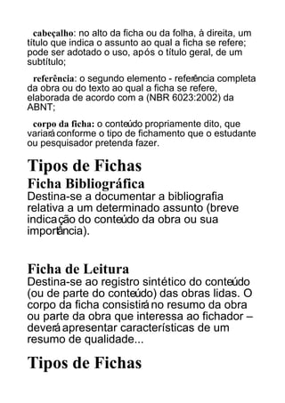 cabeçalho: no alto da ficha ou da folha, à direita, um
título que indica o assunto ao qual a ficha se refere;
pode ser adotado o uso, após o título geral, de um
subtítulo;
referência: o segundo elemento - referência completa
da obra ou do texto ao qual a ficha se refere,
elaborada de acordo com a (NBR 6023:2002) da
ABNT;
corpo da ficha: o conteúdo propriamente dito, que
variará conforme o tipo de fichamento que o estudante
ou pesquisador pretenda fazer.

Tipos de Fichas
Ficha Bibliográfica
Destina-se a documentar a bibliografia
relativa a um determinado assunto (breve
indicação do conteúdo da obra ou sua
importância).

Ficha de Leitura
Destina-se ao registro sintético do conteúdo
(ou de parte do conteúdo) das obras lidas. O
corpo da ficha consistirá no resumo da obra
ou parte da obra que interessa ao fichador –
deverá apresentar características de um
resumo de qualidade...

Tipos de Fichas

 
