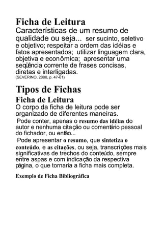 Ficha de Leitura
Características de um resumo de
qualidade ou seja... ser sucinto, seletivo
e objetivo; respeitar a ordem das idéias e
fatos apresentados; utilizar linguagem clara,
objetiva e econômica; apresentar uma
seqüência corrente de frases concisas,
diretas e interligadas.
(SEVERINO, 2000, p. 47-61)

Tipos de Fichas
Ficha de Leitura
O corpo da ficha de leitura pode ser
organizado de diferentes maneiras.
Pode conter, apenas o resumo das idéias do
autor e nenhuma citação ou comentário pessoal
do fichador, ou então...
Pode apresentar o resumo, que sintetiza o
conteúdo, e as citações, ou seja, transcrições mais
significativas de trechos do conteúdo, sempre
entre aspas e com indicação da respectiva
página, o que tornaria a ficha mais completa.
Exemplo de Ficha Bibliográfica

 