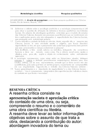 RESENHA CRÍTICA

A resenha crítica consiste na
apresentação sucinta e apreciação crítica
do conteúdo de uma obra, ou seja,
compreende o resumo e o comentário de
uma obra científica ou literária.
A resenha deve levar ao leitor informações
objetivas sobre o assunto de que trata a
obra, destacando a contribuição do autor:
abordagem inovadora do tema ou

 