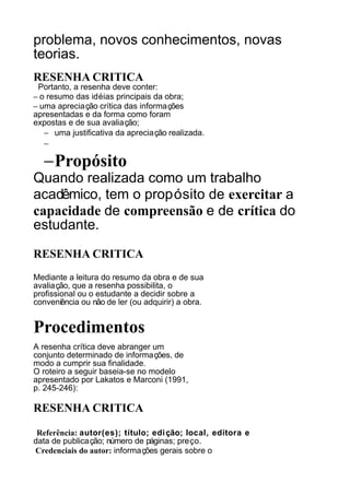 problema, novos conhecimentos, novas
teorias.
RESENHA CRITICA
Portanto, a resenha deve conter:
– o resumo das idéias principais da obra;
– uma apreciação crítica das informações
apresentadas e da forma como foram
expostas e de sua avaliação;
− uma justificativa da apreciação realizada.
−

−Propósito

Quando realizada como um trabalho
acadêmico, tem o propósito de exercitar a
capacidade de compreensão e de crítica do
estudante.
RESENHA CRITICA
Mediante a leitura do resumo da obra e de sua
avaliação, que a resenha possibilita, o
profissional ou o estudante a decidir sobre a
conveniência ou não de ler (ou adquirir) a obra.

Procedimentos
A resenha crítica deve abranger um
conjunto determinado de informações, de
modo a cumprir sua finalidade.
O roteiro a seguir baseia-se no modelo
apresentado por Lakatos e Marconi (1991,
p. 245-246):

RESENHA CRITICA
Referência: autor(es); título; edi ção; local, editora e
data de publicação; número de páginas; preço.
Credenciais do autor: informações gerais sobre o

 
