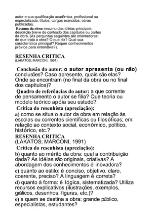 autor e sua qualificação acadêmica, profissional ou
especializada, títulos, cargos exercidos, obras
publicadas.
Resumo da obra: resumo das idéias principais,
descrição breve do conteúdo dos capítulos ou partes
da obra. (As perguntas seguintes são orientadoras:
de que trata a obra? O que diz? Qual sua
característica principal? Requer conhecimentos
prévios para entendê-la?).

RESENHA CRITICA
(LAKATOS; MARCONI, 1991)

Conclusão do autor: o autor apresenta (ou não)
conclusões? Caso apresente, quais são elas?
Onde se encontram (no final da obra ou no final
dos capítulos)?
Quadro de referências do autor: a que corrente
de pensamento o autor se filia? Que teoria ou
modelo teórico apóia seu estudo?
Crítica do resenhista (apreciação):
a) como se situa o autor da obra em relação às
escolas ou correntes científicas ou filosóficas; em
relação ao contexto social, econômico, político,
histórico, etc.?
RESENHA CRITICA
(LAKATOS; MARCONI, 1991)
Crítica do resenhista (apreciação):
b) quanto ao mérito da obra: qual a contribuição
dada? As idéias são originais, criativas? A
abordagem dos conhecimentos é inovadora?
c) quanto ao estilo: é conciso, objetivo, claro,
coerente, preciso? A linguagem é correta?
d) quanto à forma: é lógica, sistematizada? Utiliza
recursos explicativos (ilustrações, exemplos,
gráficos, desenhos, figuras, etc.)?
e) a quem se destina a obra: grande público,
especialistas, estudantes?

 