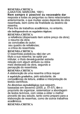 RESENHA CRITICA
(LAKATOS; MARCONI, 1991)
Nem sempre é possível ou necessário dar
resposta a todas as perguntas ou itens relacionados
anteriormente, o que muitas vezes depende da obra
resenhada, bem como da finalidade ou destino da
resenha.
Para fins de trabalhos acadêmicos, no entanto,
são indispensáveis os seguintes tópicos:
RESENHA CRITICA
a referência (dispensado item sobre preço da obra);
o resumo da obra;
as conclusões do autor;
seu quadro de referências;
a crítica do resenhista.
RESENHA CRITICA
O resenhista poderá (ou não) dar um
título a sua resenha; se optar por
intitular, o título deverá guardar estreita
relação com algum atributo ou idéia
mais destacada da obra, segundo a
percepção do resenhista.
RESENHA CRITICA
A elaboração de uma resenha crítica requer
a aquisição gradativa, pelo estudante, de
competências de leitura, análise e interpretação de
textos científicos.
As diretrizes metodológicas que seguem,
baseadas em Severino (2000, p. 51-57), têm o
propósito de organizar, sistematizar a abordagem
de textos teóricos, com vistas a obter o melhor
proveito de seu estudo, tanto como preparo para a
elaboração de resenhas, como de outros trabalhos
acadêmicos.
RESENHA CRITICA

 