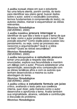A análise textual: etapa em que o estudante
faz uma leitura atenta, porém corrida, do texto
para identificar seu plano geral; buscar dados
sobre o autor, sobre o vocabulário (conceitos,
termos fundamentais à compreensão do texto), os
autores citados, marcar e esquematizar as idéias
relevantes.
Diretrizes Metodológicas
(SEVERINO, 2000)
A análise temática: procura interrogar e
identificar do que fala o texto e qual o tema de que
se trata: como o autor problematiza o tema? Que
posição assume? Como expõe passo a passo seu
pensamento, ou seja, como se processa seu
raciocínio e argumentação? Qual é a idéia
central? Quais as idéias secundárias?
Diretrizes Metodológicas
(SEVERINO, 2000)
A análise interpretativa: o estudante procura
tomar uma posição a respeito das idéias
enunciadas, explora sua fecundidade e mantém
um diálogo com o autor. Procura estabelecer uma
aproximação, associação e/ou comparação com
as idéias temáticas afins e com os autores que
tenham desenvolvido a mesma ou outra
abordagem do tema.
Diretrizes Metodológicas
(SEVERINO, 2000)
A análise crítica: o estudante formula um juízo
crítico, avaliando o texto pela sua coerência
interna, quer dizer, pela maneira como o autor
desenvolve e aprofunda o tema. Avalia também
sua originalidade, alcance, validade e contribuição
à discussão do problema.
Diretrizes Metodológicas

 