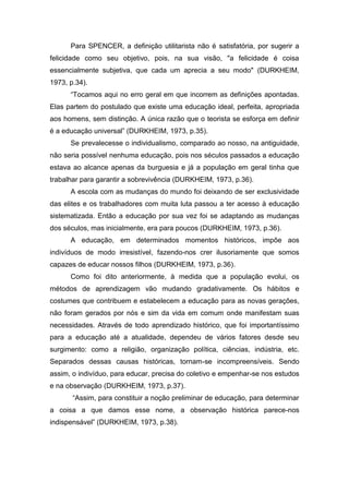 Para SPENCER, a definição utilitarista não é satisfatória, por sugerir a
felicidade como seu objetivo, pois, na sua visão, "a felicidade é coisa
essencialmente subjetiva, que cada um aprecia a seu modo" (DURKHEIM,
1973, p.34).
“Tocamos aqui no erro geral em que incorrem as definições apontadas.
Elas partem do postulado que existe uma educação ideal, perfeita, apropriada
aos homens, sem distinção. A única razão que o teorista se esforça em definir
é a educação universal” (DURKHEIM, 1973, p.35).
Se prevalecesse o individualismo, comparado ao nosso, na antiguidade,
não seria possível nenhuma educação, pois nos séculos passados a educação
estava ao alcance apenas da burguesia e já a população em geral tinha que
trabalhar para garantir a sobrevivência (DURKHEIM, 1973, p.36).
A escola com as mudanças do mundo foi deixando de ser exclusividade
das elites e os trabalhadores com muita luta passou a ter acesso à educação
sistematizada. Então a educação por sua vez foi se adaptando as mudanças
dos séculos, mas inicialmente, era para poucos (DURKHEIM, 1973, p.36).
A educação, em determinados momentos históricos, impõe aos
indivíduos de modo irresistível, fazendo-nos crer ilusoriamente que somos
capazes de educar nossos filhos (DURKHEIM, 1973, p.36).
Como foi dito anteriormente, à medida que a população evolui, os
métodos de aprendizagem vão mudando gradativamente. Os hábitos e
costumes que contribuem e estabelecem a educação para as novas gerações,
não foram gerados por nós e sim da vida em comum onde manifestam suas
necessidades. Através de todo aprendizado histórico, que foi importantíssimo
para a educação até a atualidade, dependeu de vários fatores desde seu
surgimento: como a religião, organização política, ciências, indústria, etc.
Separados dessas causas históricas, tornam-se incompreensíveis. Sendo
assim, o indivíduo, para educar, precisa do coletivo e empenhar-se nos estudos
e na observação (DURKHEIM, 1973, p.37).
“Assim, para constituir a noção preliminar de educação, para determinar
a coisa a que damos esse nome, a observação histórica parece-nos
indispensável” (DURKHEIM, 1973, p.38).
 