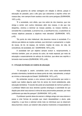 Hoje gozamos de certas vantagens em relação à ciência, graças à
educação do passado, pois o alto grau que colocamos o espírito crítico em
nossos dias, nem sempre foram aceitos e era tido como perigoso (DURKHEIM,
1973, p.43)..
“É a sociedade, com efeito, que nos extrai de nós mesmos, que nos
obriga a contar com outros interesses além dos nossos, é ela que nos
despertou, ensinou a dominar as nossas paixões, os nossos instintos, a
conceder-lhe a autoridade, a privarmo-nos, a sacrificarmo-nos, a subordinar os
nossos objetivos pessoais a objetivos mais elevados” (DURKHEIM, 1973,
p.45).
“Do ponto de vista intelectual, não devemos menos à sociedade. É a
ciência que elabora as noções cardeais, que dominam o pensamento: a noção
de causa, de lei, de espaço, de número; noções de corpo, de vida, de
consciência, de sociedade, etc.” (DURKHEIM, 1973, p.45).
A sociedade tem por objetivo sempre evoluir e, reciprocamente, o
indivíduo também, pois um precisa do outro, de modo especial, por meio da
educação e essencialmente do esforço do indivíduo, que eleva seu espírito o
tornando mais humano (DURKHEIM, 1973, p.46).
4 – A função do Estado em matéria de educação
“A educação é, assim, concebida como uma coisa essencialmente
privada e doméstica, tendendo-se desse ponto de vista, naturalmente, a reduzir
ao mínimo a intervenção do Estado” (DURKHEIM, 1973, p.47).
Os ambientes sociais a uma censura moral permanente que exclui o
sujeito que realize alguma ação fora do senso da moral estabelecida, pela
educação doméstica. “A escola não pode ser propriedade de nenhum partido; e
o professor faltará aos seus deveres quando empregue a autoridade de que
dispõe para atrair seus alunos à rotina de seus preconceitos pessoais, por mais
justificáveis que eles lhe pareçam” (DURKHEIM, 1973, p.48).
O professor quando deixa de exercer o diálogo amigo com seus alunos e
passa a criar formas de punição que visam desestabilizar o aluno, pela
vergonha, o que leva a valorizar ainda mais os indivíduos que os observam
descumprindo o dever, por estarem eles próprios mostrando a incapacidade da
 