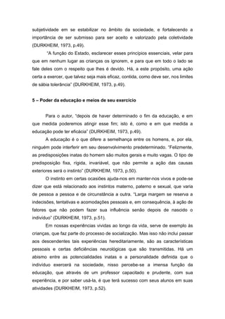 subjetividade em se estabilizar no âmbito da sociedade, e fortalecendo a
importância de ser submisso para ser aceito e valorizado pela coletividade
(DURKHEIM, 1973, p.49).
“A função do Estado, esclarecer esses princípios essenciais, velar para
que em nenhum lugar as crianças os ignorem, e para que em todo o lado se
fale deles com o respeito que lhes é devido. Há, a este propósito, uma ação
certa a exercer, que talvez seja mais eficaz, contida, como deve ser, nos limites
de sábia tolerância” (DURKHEIM, 1973, p.49).
5 – Poder da educação e meios de seu exercício
Para o autor, “depois de haver determinado o fim da educação, e em
que medida poderemos atingir esse fim; isto é, como e em que medida a
educação pode ter eficácia” (DURKHEIM, 1973, p.49).
A educação é o que difere a semelhança entre os homens, e, por ela,
ninguém pode interferir em seu desenvolvimento predeterminado. “Felizmente,
as predisposições inatas do homem são muitos gerais e muito vagas. O tipo de
predisposição fixa, rígida, invariável, que não permite a ação das causas
exteriores será o instinto” (DURKHEIM, 1973, p.50).
O instinto em certas ocasiões ajuda-nos em manter-nos vivos e pode-se
dizer que está relacionado aos instintos materno, paterno e sexual, que varia
de pessoa a pessoa e de circunstância a outra. “Larga margem se reserva a
indecisões, tentativas e acomodações pessoais e, em consequência, à ação de
fatores que não podem fazer sua influência senão depois de nascido o
indivíduo” (DURKHEIM, 1973, p.51).
Em nossas experiências vividas ao longo da vida, serve de exemplo às
crianças, que faz parte do processo de socialização. Mas isso não inclui passar
aos descendentes tais experiências hereditariamente, são as características
pessoais e certas deficiências neurológicas que são transmitidas. Há um
abismo entre as potencialidades inatas e a personalidade definida que o
indivíduo exercerá na sociedade, nisso percebe-se a imensa função da
educação, que através de um professor capacitado e prudente, com sua
experiência, e por saber usá-la, é que terá sucesso com seus alunos em suas
atividades (DURKHEIM, 1973, p.52).
 