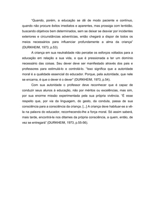 “Quando, porém, a educação se dê de modo paciente e contínuo,
quando não procure êxitos imediatos e aparentes, mas prossiga com lentidão,
buscando objetivos bem determinados, sem se deixar se desviar por incidentes
exteriores e circunstâncias adventícias, então chegará a dispor de todos os
meios necessários para influenciar profundamente a alma da criança”
(DURKHEIM, 1973, p.53).
A criança em sua neutralidade não percebe os esforços voltados para a
educação em relação a sua vida, e que é pressionada a ter um domínio
necessário das coisas. Seu dever deve ser manifestado através dos pais e
professores para estimulá-lo e controlá-lo. “Isso significa que a autoridade
moral é a qualidade essencial do educador. Porque, pela autoridade, que nele
se encarna, é que o dever é o dever” (DURKHEIM, 1973, p.54).
Com sua autoridade o professor deve reconhecer que é capaz de
conduzir seus alunos à educação, não por méritos ou excelências, mas sim,
por sua enorme missão experimentada pela sua própria vivência. “É esse
respeito que, por via da linguagem, do gesto, da conduta, passa de sua
consciência para a consciência da criança. [...] A criança deve habituar-se a vê-
la na palavra do educador, reconhecendo-lhe a força moral. Só assim saberá,
mais tarde, encontrá-la nos ditames da própria consciência, a quem, então, de
vez se entregará” (DURKHEIM, 1973, p.55-56).
 