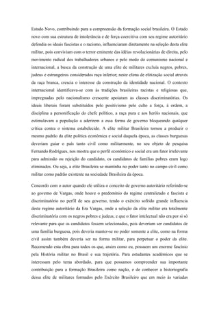 Estado Novo, contribuindo para a compreensão da formação social brasileira. O Estado
novo com sua estrutura de intolerância e de força coercitiva com seu regime autoritário
defendia os ideais fascistas e o racismo, influenciaram diretamente na seleção desta elite
militar, pois conviviam com o terror eminente das idéias revolucionárias de direita, pelo
movimento radical dos trabalhadores urbanos e pelo medo do comunismo nacional e
internacional, a busca da construção de uma elite de militares excluía negros, pobres,
judeus e estrangeiros considerados raça inferior; neste clima de elitização social através
da raça branca, crescia o interesse da construção da identidade nacional. O contexto
internacional identificava-se com ás tradições brasileiras racistas e religiosas que,
impregnadas pelo nacionalismo crescente apoiaram as classes discriminatórias. Os
ideais liberais foram substituídos pelo positivismo pelo culto a força, á ordem, a
disciplina a personificação do chefe político, a raça pura e aos heróis nacionais, que
estimulavam a população a aderirem a essa forma de governo bloqueando qualquer
crítica contra o sistema estabelecido. A elite militar Brasileira tornou a produzir o
mesmo padrão da elite política econômica e social daquela época, as classes burguesas
deveriam guiar o país tanto civil como militarmente, no seu objeto de pesquisa
Fernando Rodrigues, nos mostra que o perfil econômico e social era um fator irrelevante
para admissão ou rejeição do candidato, os candidatos de famílias pobres eram logo
eliminados. Ou seja, a elite Brasileira se mantinha no poder tanto no campo civil como
militar como padrão existente na sociedade Brasileira da época.
Concordo com o autor quando ele utiliza o conceito de governo autoritário referindo-se
ao governo de Vargas, onde houve o predomínio do regime centralizado e fascista e
discriminatório no perfil de seu governo, tendo o exército sofrido grande influencia
deste regime autoritário da Era Vargas, onde a seleção da elite militar era totalmente
discriminatória com os negros pobres e judeus, e que o fator intelectual não era por si só
relevante para que os candidatos fossem selecionados, pois deveriam ser candidatos de
uma família burguesa, pois deveria manter-se no poder somente a elite, como na forma
civil assim também deveria ser na forma militar, para perpetuar o poder da elite.
Recomendo esta obra para todos os que, assim como eu, possuem um enorme fascínio
pela História militar no Brasil e sua trajetória. Para estudantes acadêmicos que se
interessam pelo tema abordado, para que possamos compreender sua importante
contribuição para a formação Brasileira como nação, e de conhecer a historiografia
dessa elite de militares formados pelo Exército Brasileiro que em meio às variadas
 